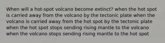 When will a hot-spot volcano become extinct? when the hot spot is carried away from the volcano by the tectonic plate when the volcano is carried away from the hot spot by the tectonic plate when the hot spot stops sending rising mantle to the volcano when the volcano stops sending rising mantle to the hot spot