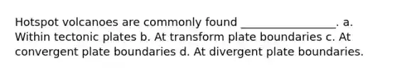 Hotspot volcanoes are commonly found _________________. a. Within tectonic plates b. At transform plate boundaries c. At convergent plate boundaries d. At divergent plate boundaries.