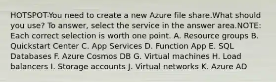 HOTSPOT-You need to create a new Azure file share.What should you use? To answer, select the service in the answer area.NOTE: Each correct selection is worth one point. A. Resource groups B. Quickstart Center C. App Services D. Function App E. SQL Databases F. Azure Cosmos DB G. Virtual machines H. Load balancers I. Storage accounts J. Virtual networks K. Azure AD