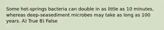 Some hot-springs bacteria can double in as little as 10 minutes, whereas deep-seasediment microbes may take as long as 100 years. A) True B) False