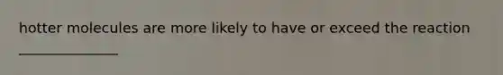 hotter molecules are more likely to have or exceed the reaction ______________