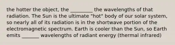 the hotter the object, the _________ the wavelengths of that radiation. The Sun is the ultimate "hot" body of our solar system, so nearly all of its radiation is in the shortwave portion of the electromagnetic spectrum. Earth is cooler than the Sun, so Earth emits _______ wavelengths of radiant energy (thermal infrared)