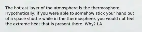 The hottest layer of the atmosphere is the thermosphere. Hypothetically, if you were able to somehow stick your hand out of a space shuttle while in the thermosphere, you would not feel the extreme heat that is present there. Why? LA