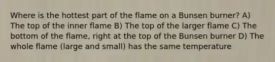 Where is the hottest part of the flame on a Bunsen burner? A) The top of the inner flame B) The top of the larger flame C) The bottom of the flame, right at the top of the Bunsen burner D) The whole flame (large and small) has the same temperature