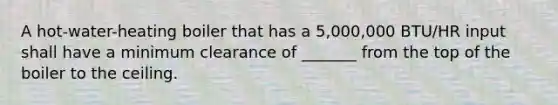 A hot-water-heating boiler that has a 5,000,000 BTU/HR input shall have a minimum clearance of _______ from the top of the boiler to the ceiling.
