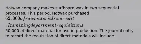 Hotwax company makes surfboard wax in two sequential processes. This period, Hotwax purchased 62,000 of raw materials on credit. Its mixing department requisitions50,000 of direct material for use in production. The journal entry to record the requisition of direct materials will include.