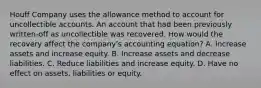 Houff Company uses the allowance method to account for uncollectible accounts. An account that had been previously written-off as uncollectible was recovered. How would the recovery affect the company's accounting equation? A. Increase assets and increase equity. B. Increase assets and decrease liabilities. C. Reduce liabilities and increase equity. D. Have no effect on assets, liabilities or equity.