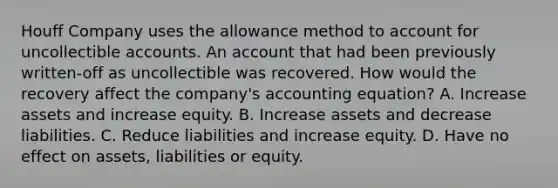 Houff Company uses the allowance method to account for uncollectible accounts. An account that had been previously written-off as uncollectible was recovered. How would the recovery affect the company's accounting equation? A. Increase assets and increase equity. B. Increase assets and decrease liabilities. C. Reduce liabilities and increase equity. D. Have no effect on assets, liabilities or equity.