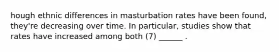 hough ethnic differences in masturbation rates have been found, they're decreasing over time. In particular, studies show that rates have increased among both (7) ______ .