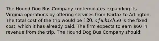 ​The Hound Dog Bus Company contemplates expanding its Virginia operations by offering services from Fairfax to Arlington. The total cost of the trip would be 120, of which50 is the fixed cost, which it has already paid. The firm expects to earn 60 in revenue from the trip. The Hound Dog Bus Company should: