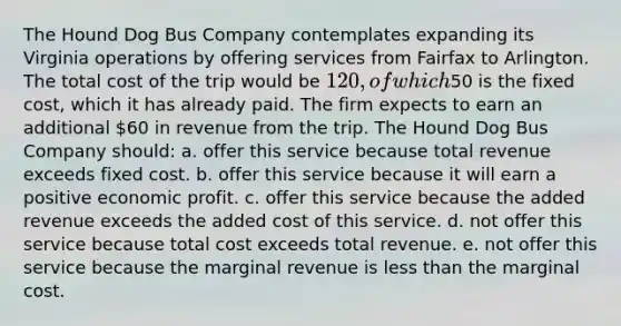 The Hound Dog Bus Company contemplates expanding its Virginia operations by offering services from Fairfax to Arlington. The total cost of the trip would be 120, of which50 is the fixed cost, which it has already paid. The firm expects to earn an additional 60 in revenue from the trip. The Hound Dog Bus Company should: a. offer this service because total revenue exceeds fixed cost. b. offer this service because it will earn a positive economic profit. c. offer this service because the added revenue exceeds the added cost of this service. d. not offer this service because total cost exceeds total revenue. e. not offer this service because the marginal revenue is less than the marginal cost.