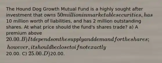 The Hound Dog Growth Mutual Fund is a highly sought after investment that owns 50 million in marketable securities, has10 million worth of liabilities, and has 2 million outstanding shares. At what price should the fund's shares trade? a) A premium above 20.00. B) It depends on the supply and demand for the shares; however, it should be close to if not exactly20.00. C) 25.00. D)20.00.