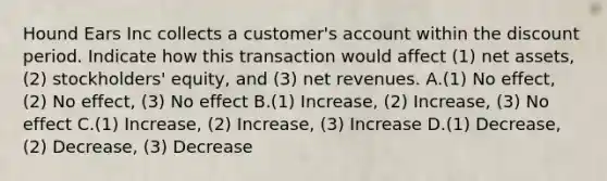 Hound Ears Inc collects a customer's account within the discount period. Indicate how this transaction would affect (1) net assets, (2) stockholders' equity, and (3) net revenues. A.(1) No effect, (2) No effect, (3) No effect B.(1) Increase, (2) Increase, (3) No effect C.(1) Increase, (2) Increase, (3) Increase D.(1) Decrease, (2) Decrease, (3) Decrease