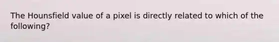 The Hounsfield value of a pixel is directly related to which of the following?