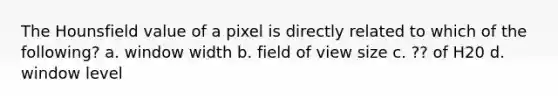 The Hounsfield value of a pixel is directly related to which of the following? a. window width b. field of view size c. ?? of H20 d. window level