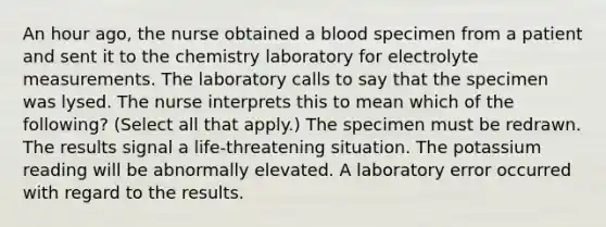 An hour ago, the nurse obtained a blood specimen from a patient and sent it to the chemistry laboratory for electrolyte measurements. The laboratory calls to say that the specimen was lysed. The nurse interprets this to mean which of the following? (Select all that apply.) The specimen must be redrawn. The results signal a life-threatening situation. The potassium reading will be abnormally elevated. A laboratory error occurred with regard to the results.