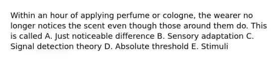 Within an hour of applying perfume or cologne, the wearer no longer notices the scent even though those around them do. This is called A. Just noticeable difference B. Sensory adaptation C. Signal detection theory D. Absolute threshold E. Stimuli