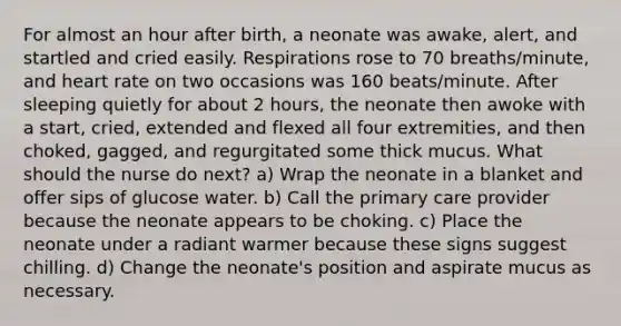 For almost an hour after birth, a neonate was awake, alert, and startled and cried easily. Respirations rose to 70 breaths/minute, and heart rate on two occasions was 160 beats/minute. After sleeping quietly for about 2 hours, the neonate then awoke with a start, cried, extended and flexed all four extremities, and then choked, gagged, and regurgitated some thick mucus. What should the nurse do next? a) Wrap the neonate in a blanket and offer sips of glucose water. b) Call the primary care provider because the neonate appears to be choking. c) Place the neonate under a radiant warmer because these signs suggest chilling. d) Change the neonate's position and aspirate mucus as necessary.