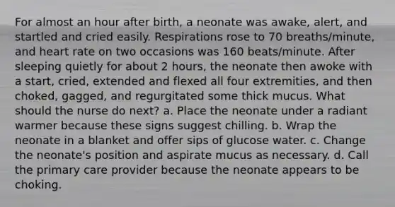 For almost an hour after birth, a neonate was awake, alert, and startled and cried easily. Respirations rose to 70 breaths/minute, and heart rate on two occasions was 160 beats/minute. After sleeping quietly for about 2 hours, the neonate then awoke with a start, cried, extended and flexed all four extremities, and then choked, gagged, and regurgitated some thick mucus. What should the nurse do next? a. Place the neonate under a radiant warmer because these signs suggest chilling. b. Wrap the neonate in a blanket and offer sips of glucose water. c. Change the neonate's position and aspirate mucus as necessary. d. Call the primary care provider because the neonate appears to be choking.