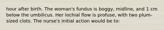 hour after birth. The woman's fundus is boggy, midline, and 1 cm below the umbilicus. Her lochial flow is profuse, with two plum-sized clots. The nurse's initial action would be to: