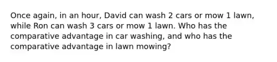 Once again, in an hour, David can wash 2 cars or mow 1 lawn, while Ron can wash 3 cars or mow 1 lawn. Who has the comparative advantage in car washing, and who has the comparative advantage in lawn mowing?