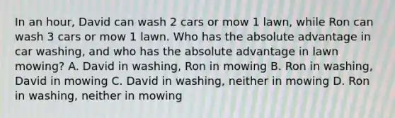 In an hour, David can wash 2 cars or mow 1 lawn, while Ron can wash 3 cars or mow 1 lawn. Who has the absolute advantage in car washing, and who has the absolute advantage in lawn mowing? A. David in washing, Ron in mowing B. Ron in washing, David in mowing C. David in washing, neither in mowing D. Ron in washing, neither in mowing