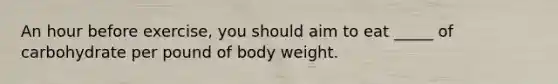 An hour before exercise, you should aim to eat _____ of carbohydrate per pound of body weight.