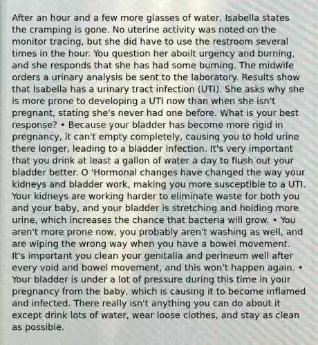 After an hour and a few more glasses of water, Isabella states the cramping is gone. No uterine activity was noted on the monitor tracing, but she did have to use the restroom several times in the hour. You question her aboilt urgency and burning, and she responds that she has had some burning. The midwife orders a urinary analysis be sent to the laboratory. Results show that Isabella has a urinary tract infection (UTI). She asks why she is more prone to developing a UTI now than when she isn't pregnant, stating she's never had one before. What is your best response? • Because your bladder has become more rigid in pregnancy, it can't empty completely, causing you to hold urine there longer, leading to a bladder infection. It's very important that you drink at least a gallon of water a day to flush out your bladder better. O 'Hormonal changes have changed the way your kidneys and bladder work, making you more susceptible to a UTI. Your kidneys are working harder to eliminate waste for both you and your baby, and your bladder is stretching and holding more urine, which increases the chance that bacteria will grow. • You aren't more prone now, you probably aren't washing as well, and are wiping the wrong way when you have a bowel movement. It's important you clean your genitalia and perineum well after every void and bowel movement, and this won't happen again. • Your bladder is under a lot of pressure during this time in your pregnancy from the baby, which is causing it to become inflamed and infected. There really isn't anything you can do about it except drink lots of water, wear loose clothes, and stay as clean as possible.