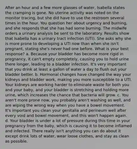 After an hour and a few more glasses of water, Isabella states the cramping is gone. No uterine activity was noted on the monitor tracing, but she did have to use the restroom several times in the hour. You question her about urgency and burning, and she responds that she has had some burning. The midwife orders a urinary analysis be sent to the laboratory. Results show that Isabella has a urinary tract infection (UTI). She asks why she is more prone to developing a UTI now than when she isn't pregnant, stating she's never had one before. What is your best response? a. Because your bladder has become more rigid in pregnancy, it can't empty completely, causing you to hold urine there longer, leading to a bladder infection. It's very important that you drink at least a gallon of water a day to flush out your bladder better. b. Hormonal changes have changed the way your kidneys and bladder work, making you more susceptible to a UTI. Your kidneys are working harder to eliminate waste for both you and your baby, and your bladder is stretching and holding more urine, which increases the chance that bacteria will grow. c. You aren't more prone now, you probably aren't washing as well, and are wiping the wrong way when you have a bowel movement. It's important you clean your genitalia and perineum well after every void and bowel movement, and this won't happen again. d. Your bladder is under a lot of pressure during this time in your pregnancy from the baby, which is causing it to become inflamed and infected. There really isn't anything you can do about it except drink lots of water, wear loose clothes, and stay as clean as possible.
