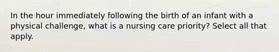 In the hour immediately following the birth of an infant with a physical challenge, what is a nursing care priority? Select all that apply.