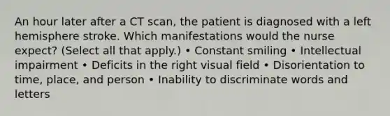 An hour later after a CT scan, the patient is diagnosed with a left hemisphere stroke. Which manifestations would the nurse expect? (Select all that apply.) • Constant smiling • Intellectual impairment • Deficits in the right visual field • Disorientation to time, place, and person • Inability to discriminate words and letters