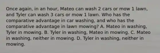 Once again, in an hour, Mateo can wash 2 cars or mow 1 lawn, and Tyler can wash 3 cars or mow 1 lawn. Who has the comparative advantage in car washing, and who has the comparative advantage in lawn mowing? A. Mateo in washing, Tyler in mowing. B. Tyler in washing, Mateo in mowing. C. Mateo in washing, neither in mowing. D. Tyler in washing, neither in mowing.