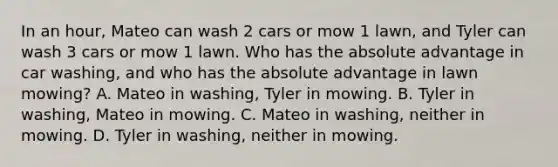 In an hour, Mateo can wash 2 cars or mow 1 lawn, and Tyler can wash 3 cars or mow 1 lawn. Who has the absolute advantage in car washing, and who has the absolute advantage in lawn mowing? A. Mateo in washing, Tyler in mowing. B. Tyler in washing, Mateo in mowing. C. Mateo in washing, neither in mowing. D. Tyler in washing, neither in mowing.