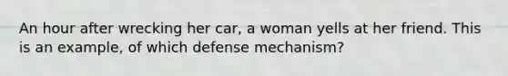 An hour after wrecking her car, a woman yells at her friend. This is an example, of which defense mechanism?