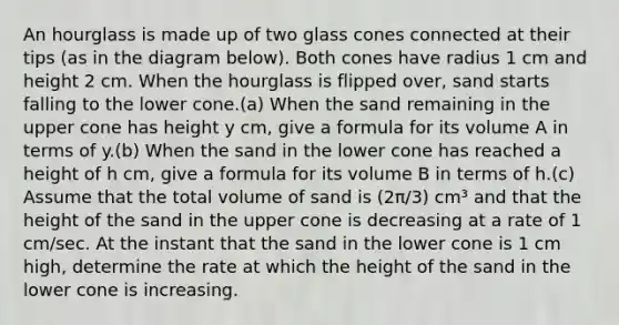 An hourglass is made up of two glass cones connected at their tips (as in the diagram below). Both cones have radius 1 cm and height 2 cm. When the hourglass is flipped over, sand starts falling to the lower cone.(a) When the sand remaining in the upper cone has height y cm, give a formula for its volume A in terms of y.(b) When the sand in the lower cone has reached a height of h cm, give a formula for its volume B in terms of h.(c) Assume that the total volume of sand is (2π/3) cm³ and that the height of the sand in the upper cone is decreasing at a rate of 1 cm/sec. At the instant that the sand in the lower cone is 1 cm high, determine the rate at which the height of the sand in the lower cone is increasing.