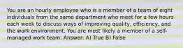 You are an hourly employee who is a member of a team of eight individuals from the same department who meet for a few hours each week to discuss ways of improving quality, efficiency, and the work environment. You are most likely a member of a self-managed work team. Answer: A) True B) False