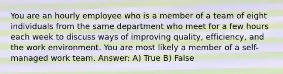 You are an hourly employee who is a member of a team of eight individuals from the same department who meet for a few hours each week to discuss ways of improving quality, efficiency, and the work environment. You are most likely a member of a self-managed work team. Answer: A) True B) False