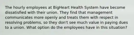 The hourly employees at BigHeart Health System have become dissatisfied with their union. They find that management communicates more openly and treats them with respect in resolving problems, so they don't see much value in paying dues to a union. What option do the employees have in this situation?