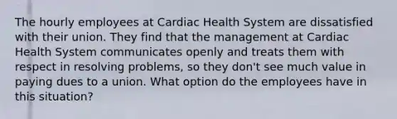 The hourly employees at Cardiac Health System are dissatisfied with their union. They find that the management at Cardiac Health System communicates openly and treats them with respect in resolving problems, so they don't see much value in paying dues to a union. What option do the employees have in this situation?