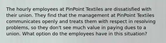 The hourly employees at PinPoint Textiles are dissatisfied with their union. They find that the management at PinPoint Textiles communicates openly and treats them with respect in resolving problems, so they don't see much value in paying dues to a union. What option do the employees have in this situation?