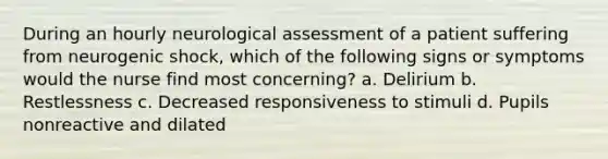 During an hourly neurological assessment of a patient suffering from neurogenic shock, which of the following signs or symptoms would the nurse find most concerning? a. Delirium b. Restlessness c. Decreased responsiveness to stimuli d. Pupils nonreactive and dilated