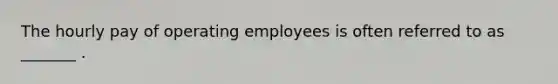 The hourly pay of operating employees is often referred to as _______ .