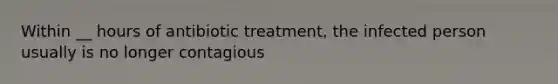 Within __ hours of antibiotic treatment, the infected person usually is no longer contagious