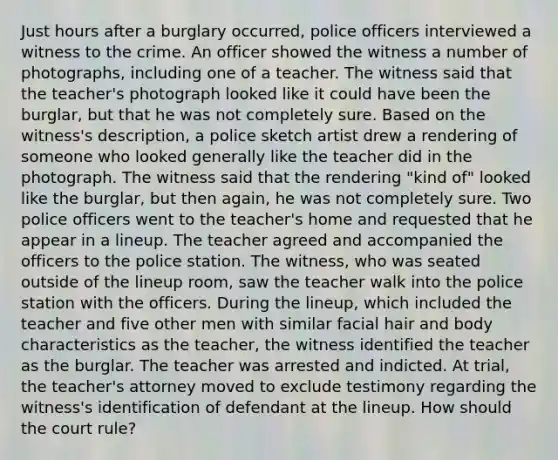 Just hours after a burglary occurred, police officers interviewed a witness to the crime. An officer showed the witness a number of photographs, including one of a teacher. The witness said that the teacher's photograph looked like it could have been the burglar, but that he was not completely sure. Based on the witness's description, a police sketch artist drew a rendering of someone who looked generally like the teacher did in the photograph. The witness said that the rendering "kind of" looked like the burglar, but then again, he was not completely sure. Two police officers went to the teacher's home and requested that he appear in a lineup. The teacher agreed and accompanied the officers to the police station. The witness, who was seated outside of the lineup room, saw the teacher walk into the police station with the officers. During the lineup, which included the teacher and five other men with similar facial hair and body characteristics as the teacher, the witness identified the teacher as the burglar. The teacher was arrested and indicted. At trial, the teacher's attorney moved to exclude testimony regarding the witness's identification of defendant at the lineup. How should the court rule?