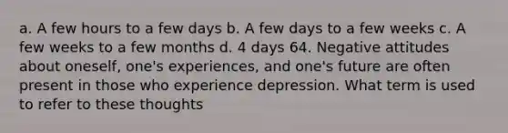 a. A few hours to a few days b. A few days to a few weeks c. A few weeks to a few months d. 4 days 64. Negative attitudes about oneself, one's experiences, and one's future are often present in those who experience depression. What term is used to refer to these thoughts