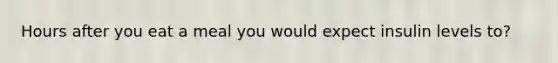 Hours after you eat a meal you would expect insulin levels to?