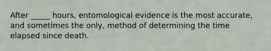 After _____ hours, entomological evidence is the most accurate, and sometimes the only, method of determining the time elapsed since death.