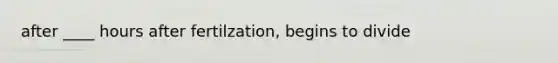 after ____ hours after fertilzation, begins to divide