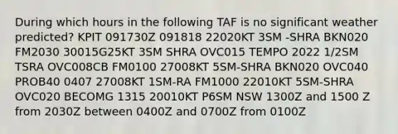 During which hours in the following TAF is no significant weather predicted? KPIT 091730Z 091818 22020KT 3SM -SHRA BKN020 FM2030 30015G25KT 3SM SHRA OVC015 TEMPO 2022 1/2SM TSRA OVC008CB FM0100 27008KT 5SM-SHRA BKN020 OVC040 PROB40 0407 27008KT 1SM-RA FM1000 22010KT 5SM-SHRA OVC020 BECOMG 1315 20010KT P6SM NSW 1300Z and 1500 Z from 2030Z between 0400Z and 0700Z from 0100Z