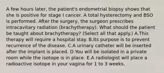 A few hours later, the patient's endometrial biopsy shows that she is positive for stage I cancer. A total hysterectomy and BSO is performed. After the surgery, the surgeon prescribes intracavitary radiation (brachytherapy). What should the patient be taught about brachytherapy? (Select all that apply.) A.This therapy will require a hospital stay. B.Its purpose is to prevent recurrence of the disease. C.A urinary catheter will be inserted after the implant is placed. D.You will be isolated in a private room while the isotope is in place. E.A radiologist will place a radioactive isotope in your vagina for 1 to 3 weeks.